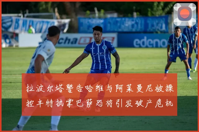 拉波尔塔警告哈维与阿莱曼尼被操控丰特执掌巴萨恐将引发破产危机