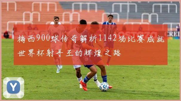 梅西900球传奇解析1142场比赛成就世界杯射手王的辉煌之路