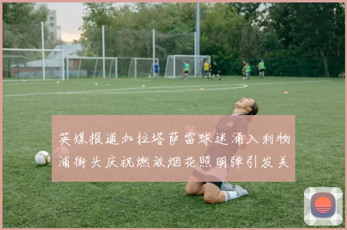 英媒报道加拉塔萨雷球迷涌入利物浦街头庆祝燃放烟花照明弹引发关注