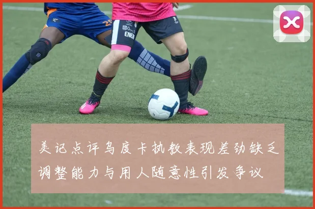美记点评乌度卡执教表现差劲缺乏调整能力与用人随意性引发争议