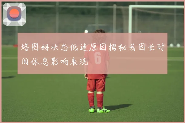 塔图姆状态低迷原因揭秘或因长时间休息影响表现