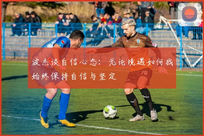 波杰谈自信心态：无论境遇如何我始终保持自信与坚定