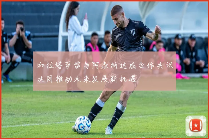 加拉塔萨雷与阿森纳达成合作共识共同推动未来发展新机遇