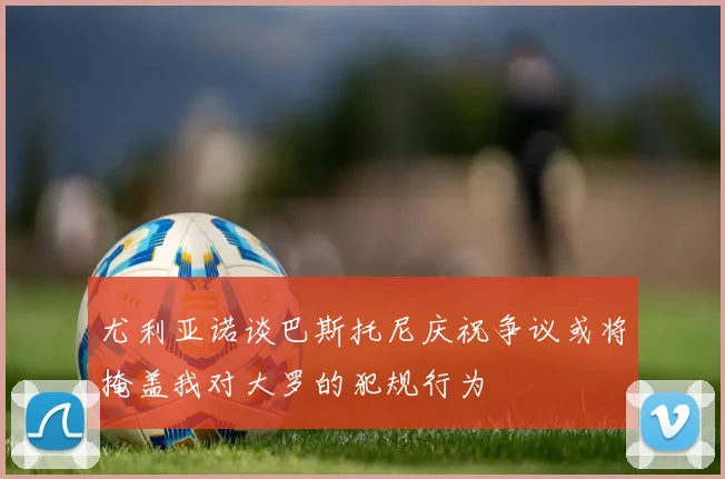 尤利亚诺谈巴斯托尼庆祝争议或将掩盖我对大罗的犯规行为