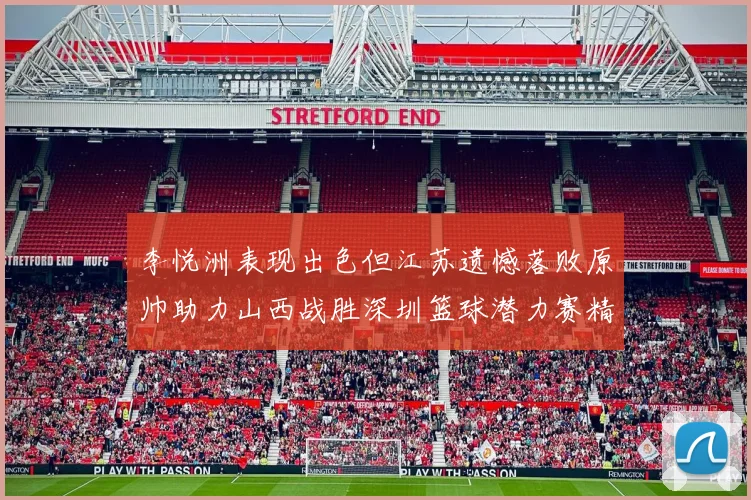 李悦洲表现出色但江苏遗憾落败原帅助力山西战胜深圳篮球潜力赛精彩回顾