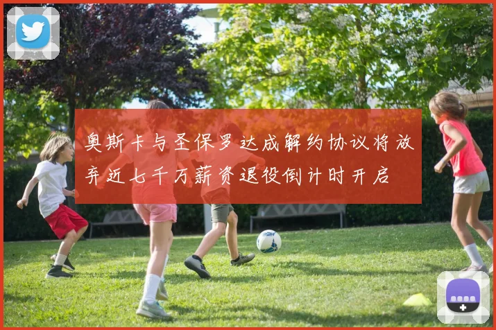 奥斯卡与圣保罗达成解约协议将放弃近七千万薪资退役倒计时开启