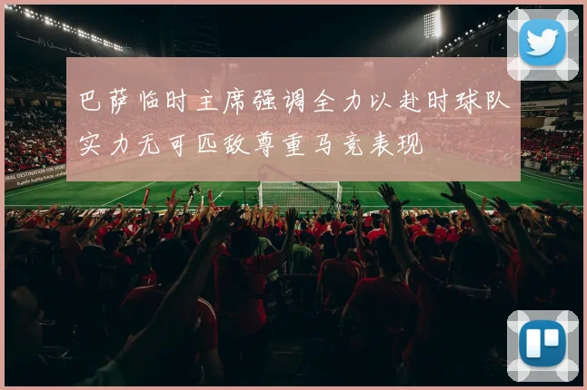 巴萨临时主席强调全力以赴时球队实力无可匹敌尊重马竞表现