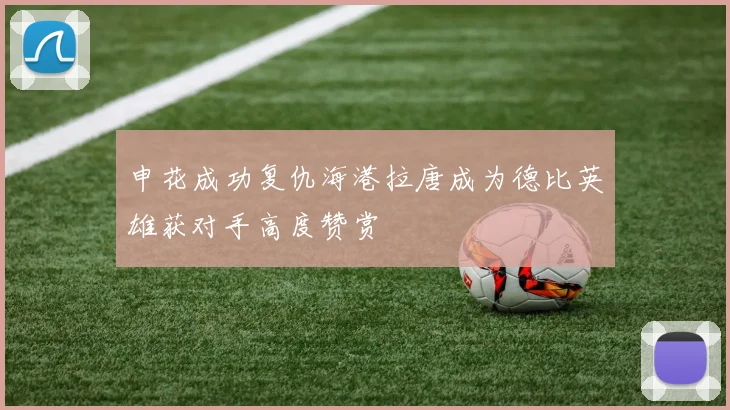申花成功复仇海港拉唐成为德比英雄获对手高度赞赏